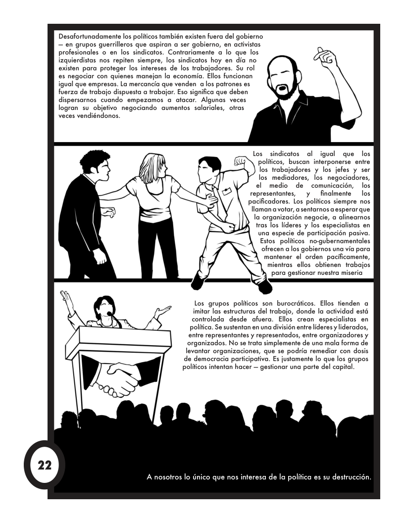 Desafortunadamente los polificos también existen fuera del gobierno — en grupos guerrilleros que aspiran a ser gobierno, en achivistas profesionales o en los sindicatos. Contrariamente a lo que los izquierdistas nos repiten siempre, los sindicatos hoy en dia no existen para profeger los intereses de los trabajadores. Su ol es negociar con quienes manejan la economia. Ellos funcionan igual que empresas. La mercancia que venden a los patrones es fuerza de trabajo dispuesta a trabair. Eso significa que deben dispersarnos cuando empezamos @ afacar. Algunas veces logran su_objefivo negociando aumentos salaricles, ofras veces vendiéndonos.  Los sindicatos ol igual que los politicos, buscan interponerse entre los trabojadores y los jefes y ser los mediadores, los negociadores, el medio de  comunica los  representantes, y finalmente  los  pacificadores. Los polificos siempre nos llaman avotar, a sentarnos a esperar que la organizacién negocie, a alinearnos tras los lideres y los especialistas en  una especie de participacién pasiva. Estos politicos no-gubernamentales ofrecen alos gobiernos una via para mantener el orden pacificamente, mientras ellos obtienen trabajos para gestionar nuestra miseria f—  Los grupos polificos son burocraficos. Ellos tienden a imitar las estructuras del trabajo, donde la actividad estd controlada desde afuera. Ellos crean especialistas en politica. Se sustentan en una divisién entre lideres y liderados, entre representantes y representados, entre organizadores y organizados. No se trata simplemente de una mala forma de levantar organizaciones, que se podria remediar con dosis de democracia par a. Es justamente lo que los grupos politicos intentan hacer — gestionar una parte del capital.  A nosofros lo dnico que nos interesa de la politica es su destruccion.  